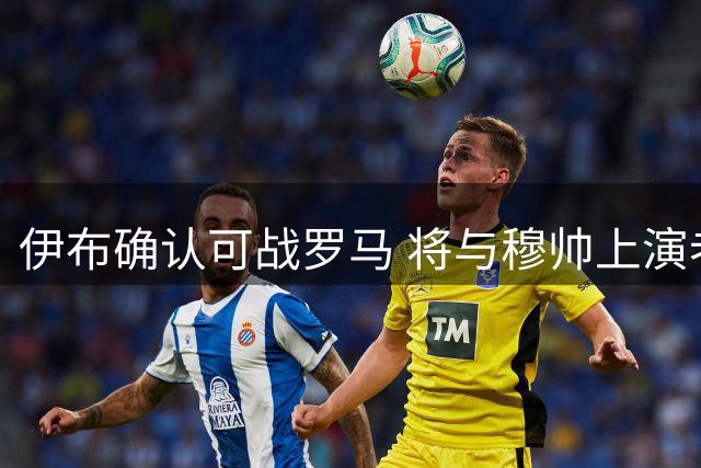 伊布确认可战罗马 将与穆帅上演老友对决