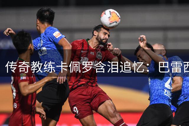 传奇教练卡佩罗含泪追忆：巴雷西应获金球奖历史性追授