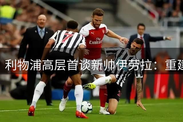 利物浦高层首谈新帅伊劳拉：重建之路面临多重挑战