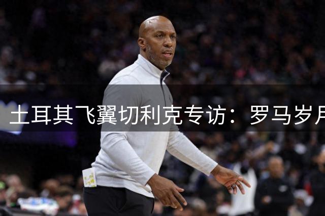 土耳其飞翼切利克专访：罗马岁月铸就蜕变 视伊尔迪兹为尤文秘密武器
