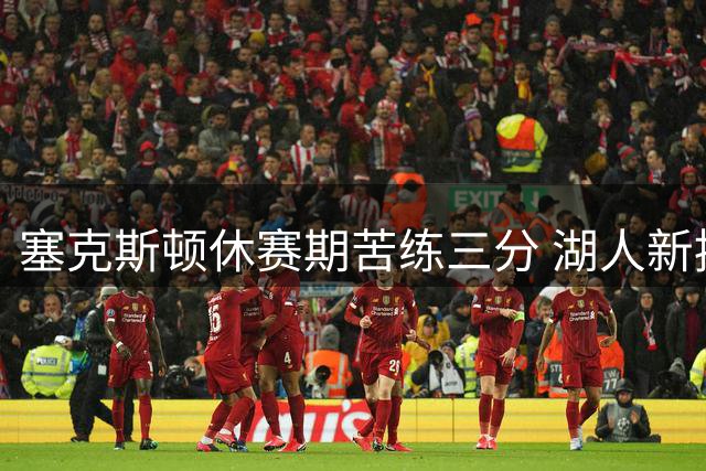 塞克斯顿休赛期苦练三分 湖人新援或成外线新火力点