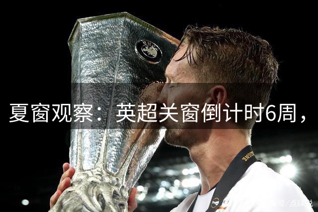 夏窗观察：英超关窗倒计时6周，58位球员转会动向全扫描