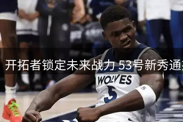 开拓者锁定未来战力 53号新秀通杰获双向合约