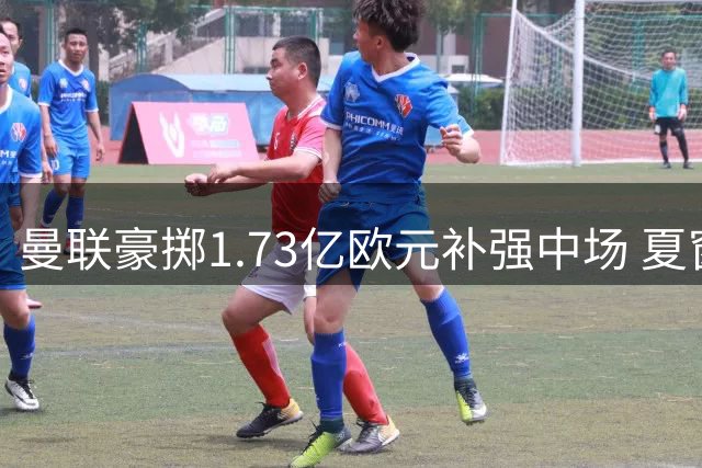 曼联豪掷1.73亿欧元补强中场 夏窗三笔引援重塑后腰防线