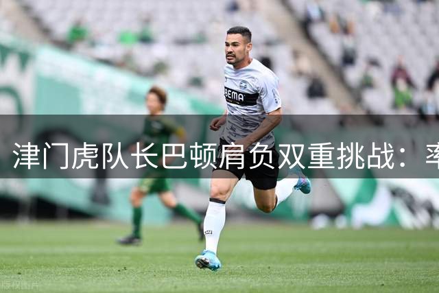 津门虎队长巴顿肩负双重挑战：率队保级与稳固国脚位置