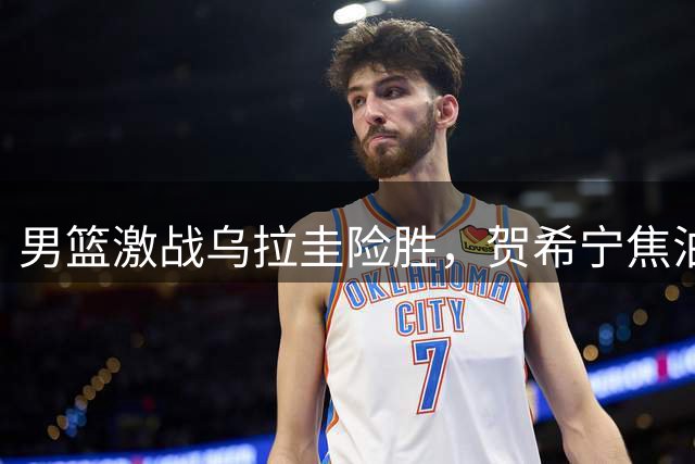 男篮激战乌拉圭险胜，贺希宁焦泊乔联手发威