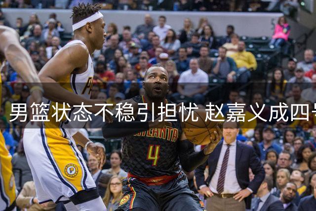 男篮状态不稳引担忧 赵嘉义成四号位重要补充