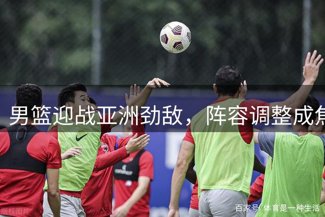 男篮迎战亚洲劲敌，阵容调整成焦点