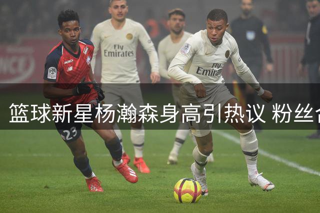 篮球新星杨瀚森身高引热议 粉丝合影秒变"小土豆