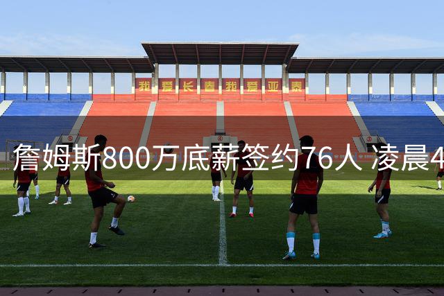 詹姆斯800万底薪签约76人 凌晨4点训练视频引爆社交媒体