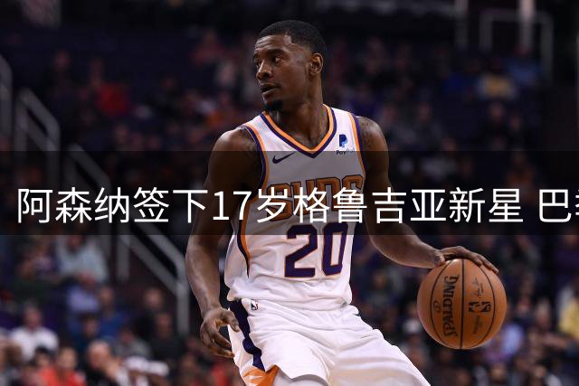 阿森纳签下17岁格鲁吉亚新星 巴季什维利将签五年合约