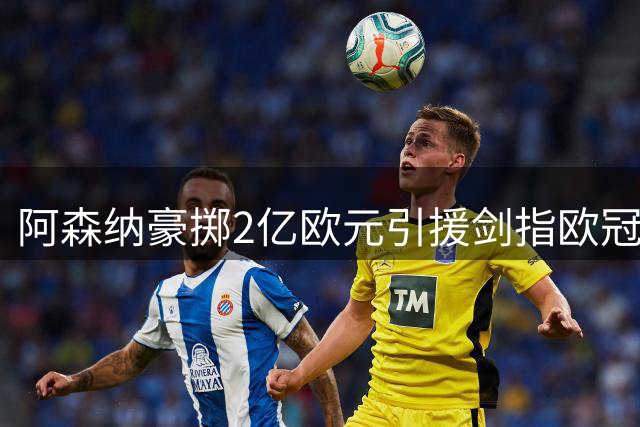 阿森纳豪掷2亿欧元引援剑指欧冠，锋线重组震撼足坛