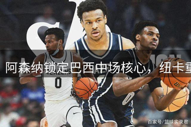 阿森纳锁定巴西中场核心，纽卡重建阵容失三名大将